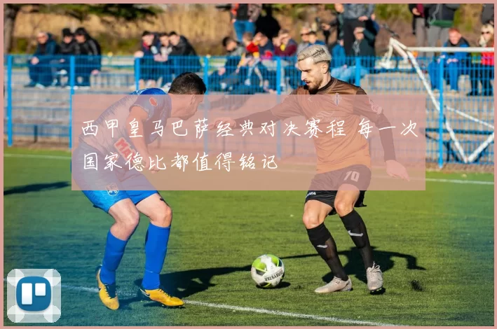 西甲皇马巴萨经典对决赛程 每一次国家德比都值得铭记