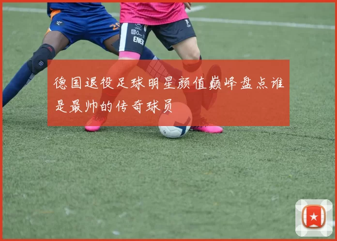 德国退役足球明星颜值巅峰盘点谁是最帅的传奇球员