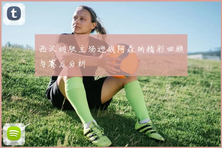 西汉姆联主场迎战阿森纳精彩回顾与赛后分析