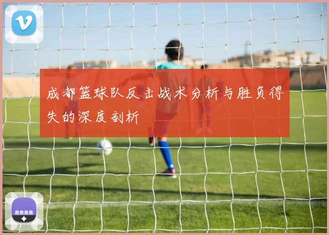 成都篮球队反击战术分析与胜负得失的深度剖析