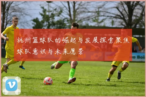 杭州篮球队的崛起与发展探索聚焦球队意识与未来愿景