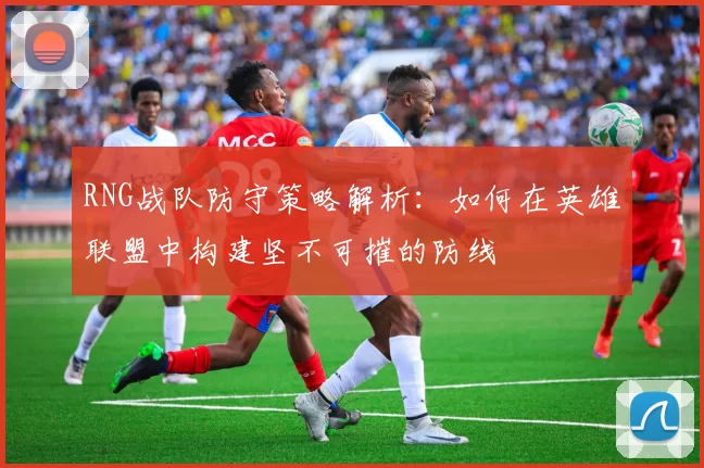 RNG战队防守策略解析：如何在英雄联盟中构建坚不可摧的防线