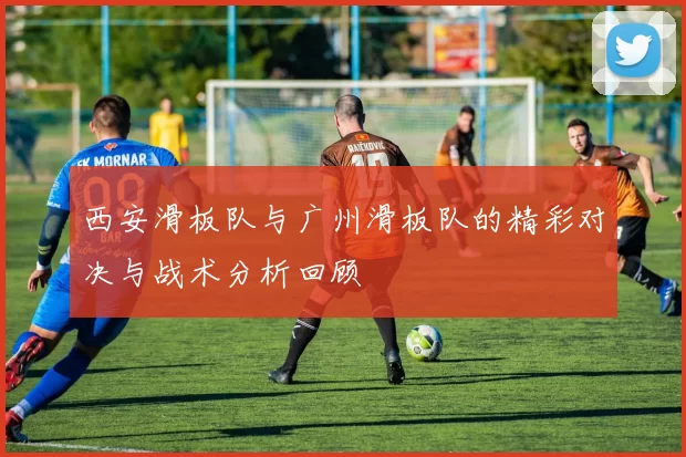 西安滑板队与广州滑板队的精彩对决与战术分析回顾