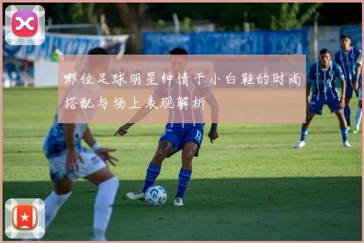 哪位足球明星钟情于小白鞋的时尚搭配与场上表现解析