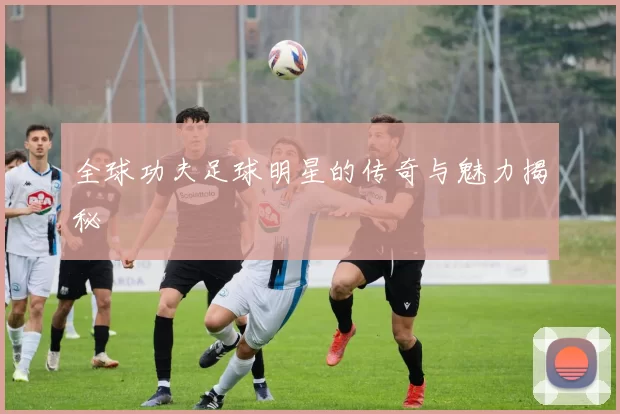 全球功夫足球明星的传奇与魅力揭秘