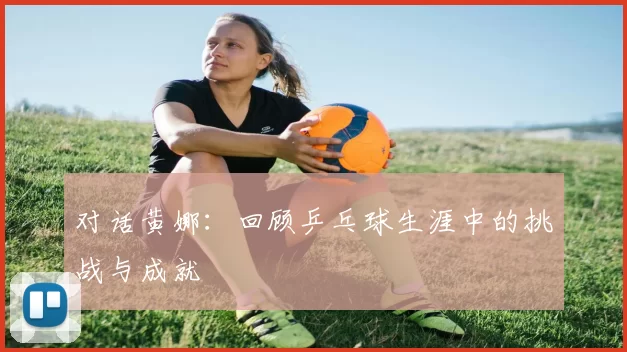 对话黄娜：回顾乒乓球生涯中的挑战与成就