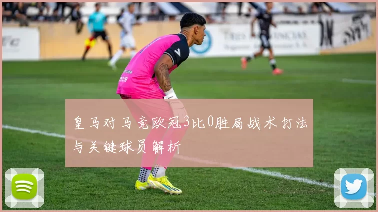 皇马对马竞欧冠3比0胜局战术打法与关键球员解析