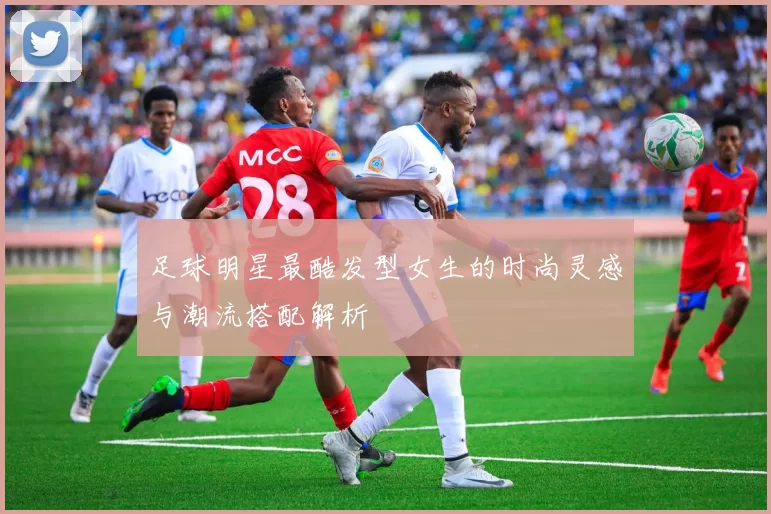 足球明星最酷发型女生的时尚灵感与潮流搭配解析