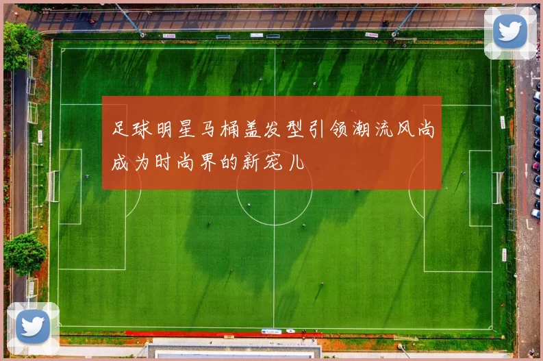 足球明星马桶盖发型引领潮流风尚成为时尚界的新宠儿