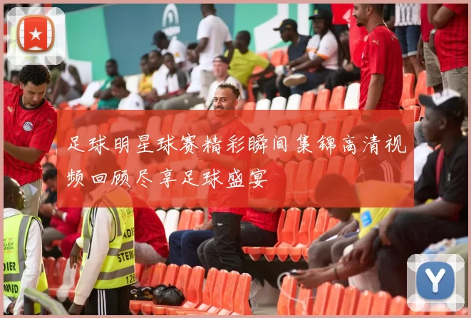 足球明星球赛精彩瞬间集锦高清视频回顾尽享足球盛宴