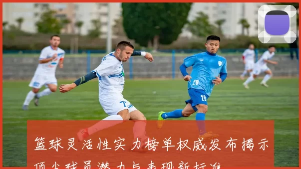 篮球灵活性实力榜单权威发布揭示顶尖球员潜力与表现新标准