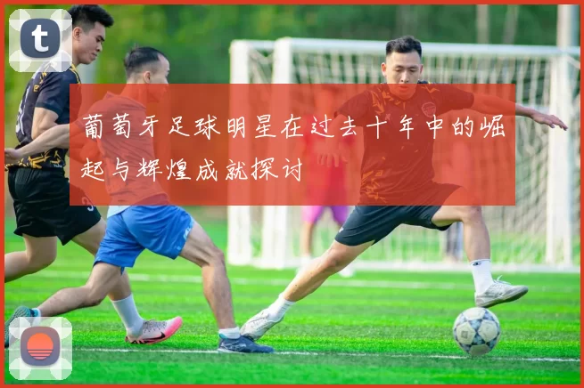 葡萄牙足球明星在过去十年中的崛起与辉煌成就探讨