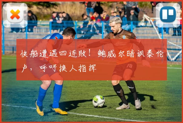快船遭遇四连败！鲍威尔暗讽泰伦卢，呼吁换人指挥