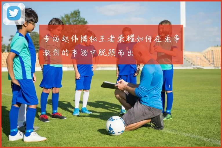 专访赵伟揭秘王者荣耀如何在竞争激烈的市场中脱颖而出