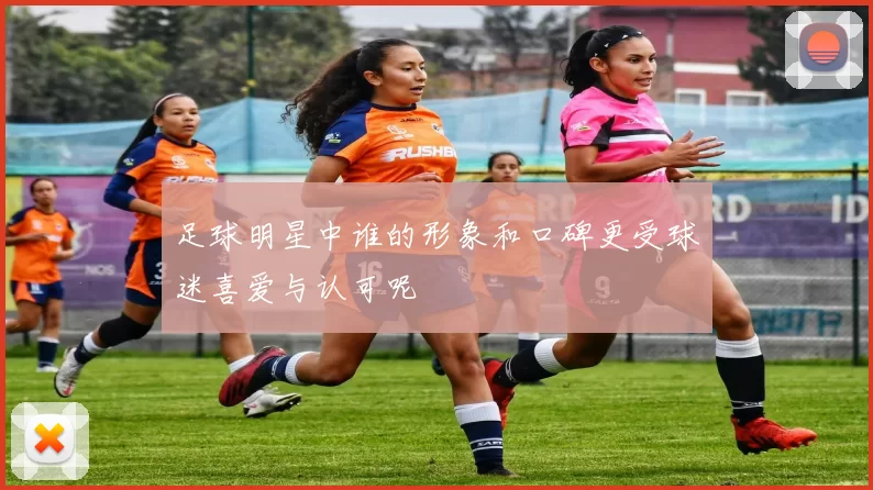 足球明星中谁的形象和口碑更受球迷喜爱与认可呢
