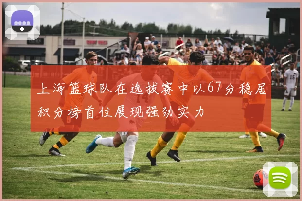 上海篮球队在选拔赛中以67分稳居积分榜首位展现强劲实力