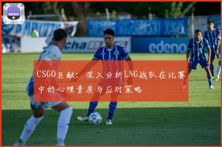 CSGO巨献：深入分析LNG战队在比赛中的心理素质与应对策略