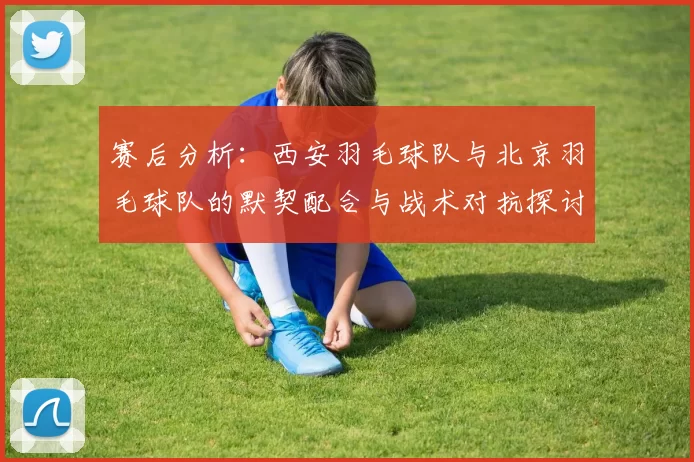 赛后分析：西安羽毛球队与北京羽毛球队的默契配合与战术对抗探讨