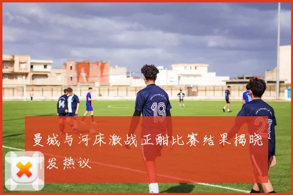 曼城与河床激战正酣比赛结果揭晓引发热议