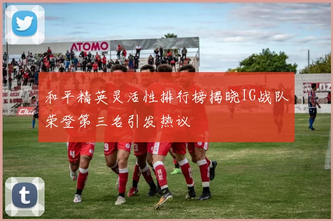 和平精英灵活性排行榜揭晓IG战队荣登第三名引发热议