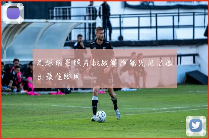 足球明星照片挑战赛谁能凭记忆选出最佳瞬间