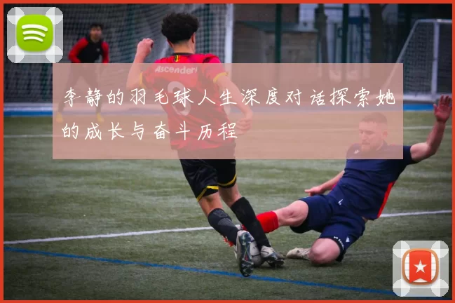 李静的羽毛球人生深度对话探索她的成长与奋斗历程