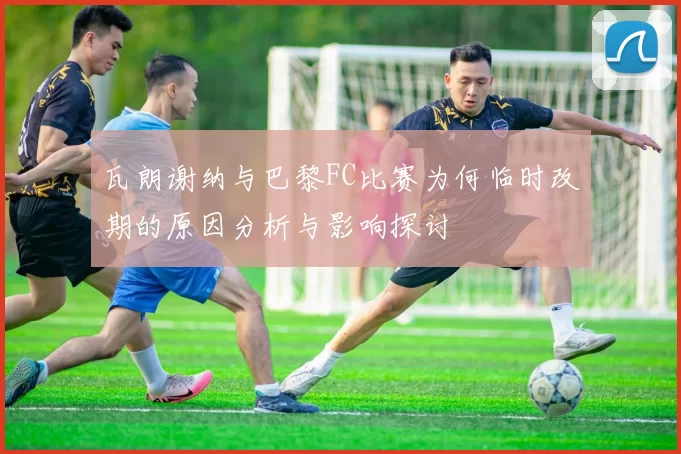 瓦朗谢纳与巴黎FC比赛为何临时改期的原因分析与影响探讨