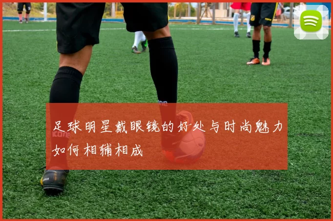 足球明星戴眼镜的好处与时尚魅力如何相辅相成