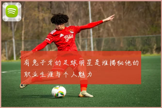 有兔子牙的足球明星是谁揭秘他的职业生涯与个人魅力