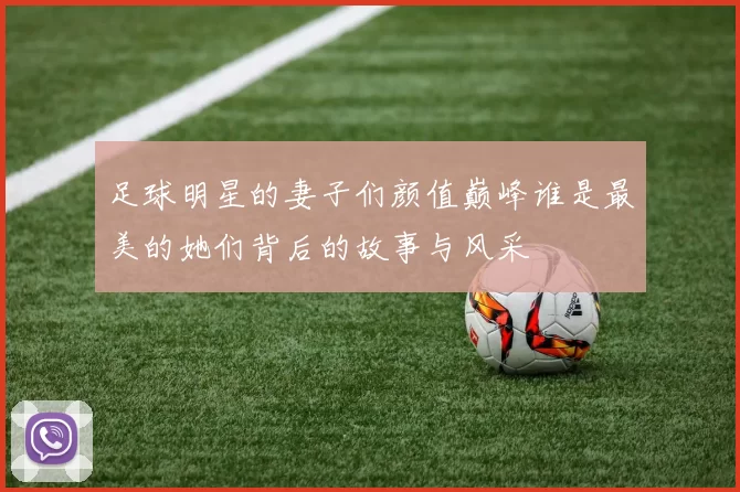 足球明星的妻子们颜值巅峰谁是最美的她们背后的故事与风采