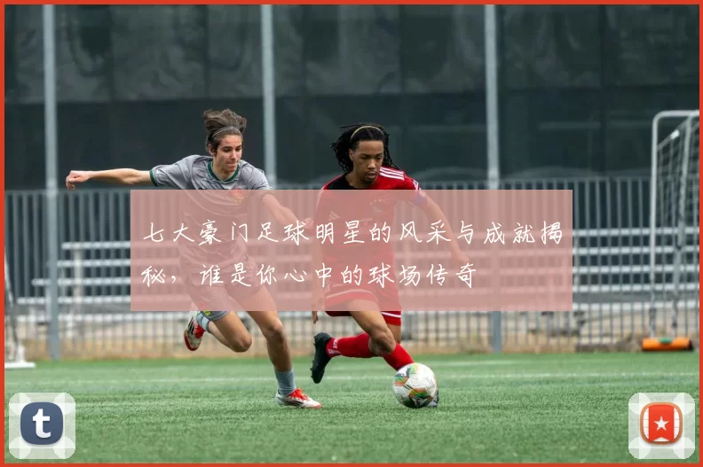 七大豪门足球明星的风采与成就揭秘，谁是你心中的球场传奇