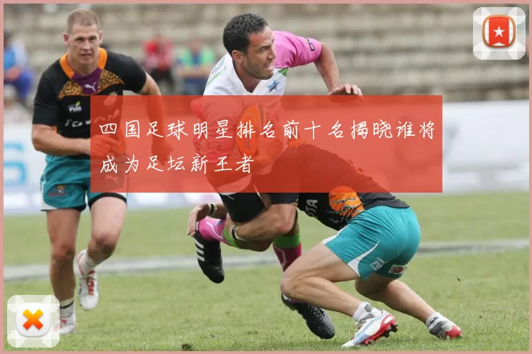 四国足球明星排名前十名揭晓谁将成为足坛新王者