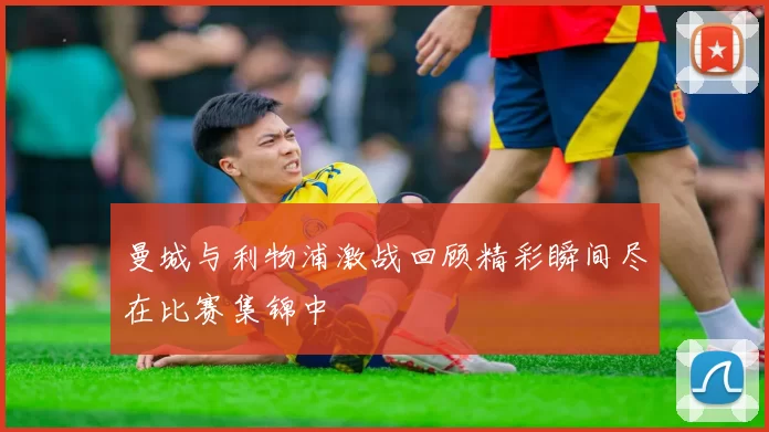 曼城与利物浦激战回顾精彩瞬间尽在比赛集锦中