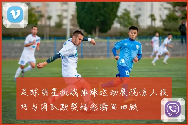 足球明星挑战排球运动展现惊人技巧与团队默契精彩瞬间回顾