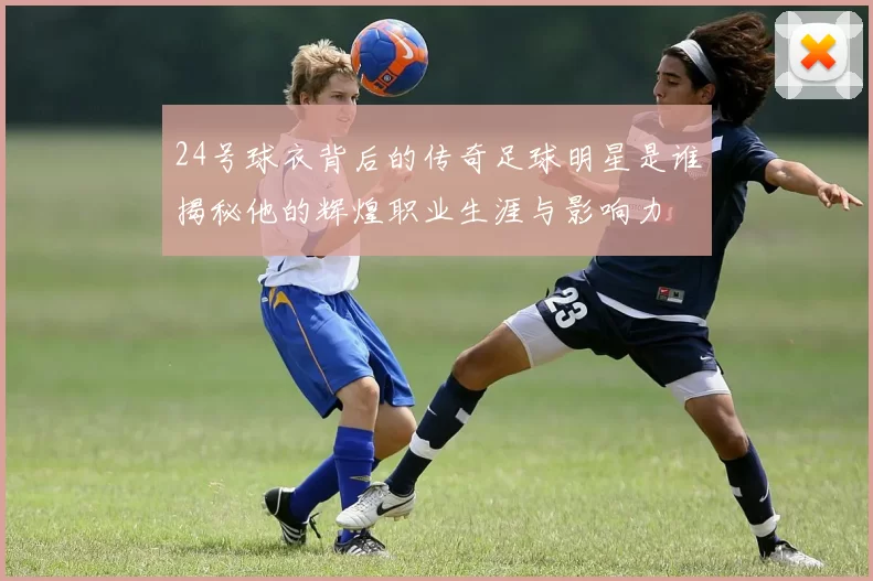 24号球衣背后的传奇足球明星是谁揭秘他的辉煌职业生涯与影响力