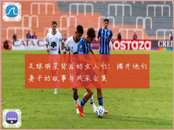 足球明星背后的女人们：揭开他们妻子的故事与风采合集