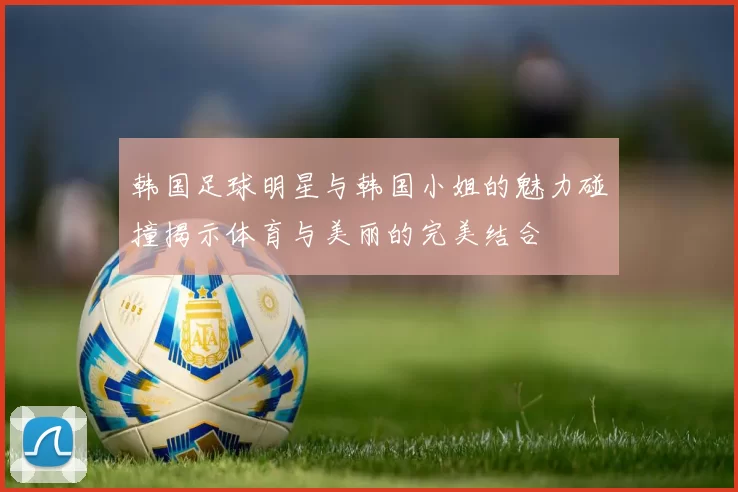 韩国足球明星与韩国小姐的魅力碰撞揭示体育与美丽的完美结合