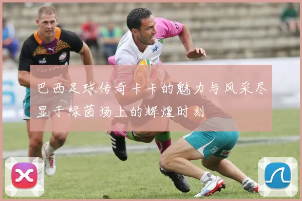 巴西足球传奇卡卡的魅力与风采尽显于绿茵场上的辉煌时刻