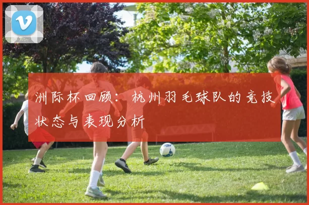 洲际杯回顾：杭州羽毛球队的竞技状态与表现分析