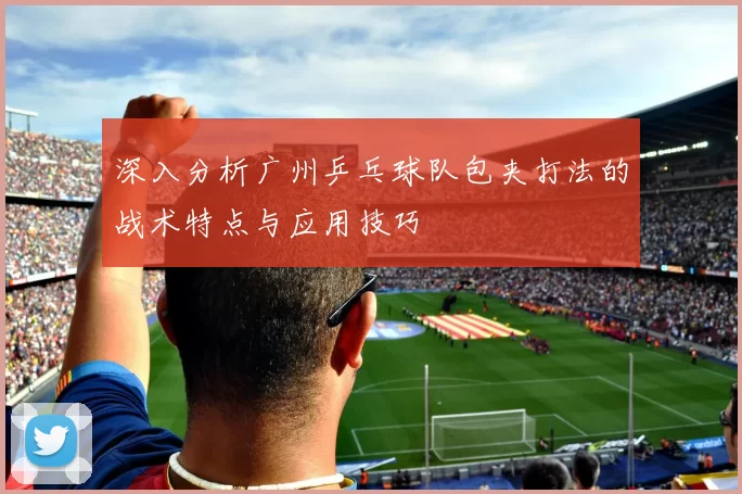 深入分析广州乒乓球队包夹打法的战术特点与应用技巧