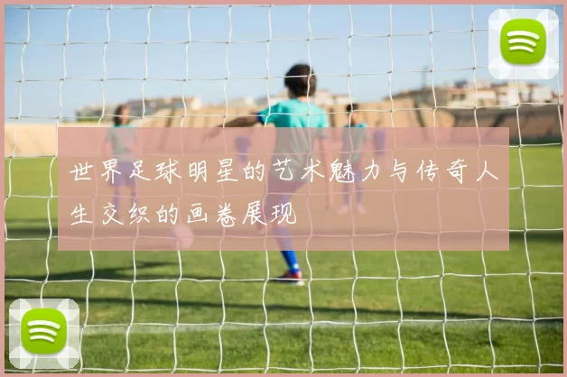 世界足球明星的艺术魅力与传奇人生交织的画卷展现