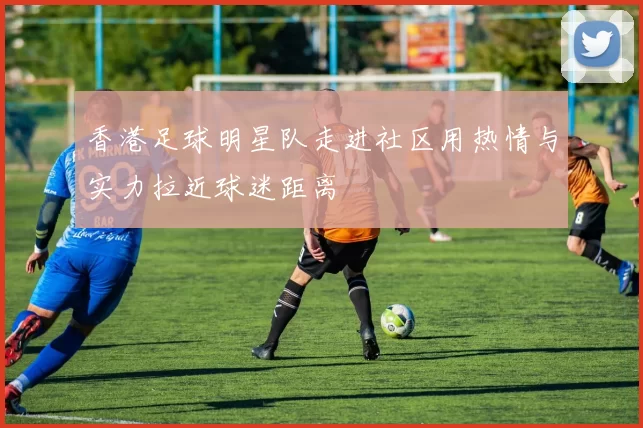 香港足球明星队走进社区用热情与实力拉近球迷距离
