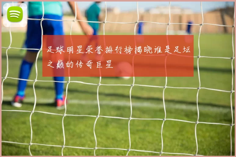 足球明星荣誉排行榜揭晓谁是足坛之巅的传奇巨星