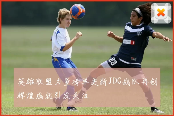 英雄联盟力量榜单更新JDG战队再创辉煌成就引发关注