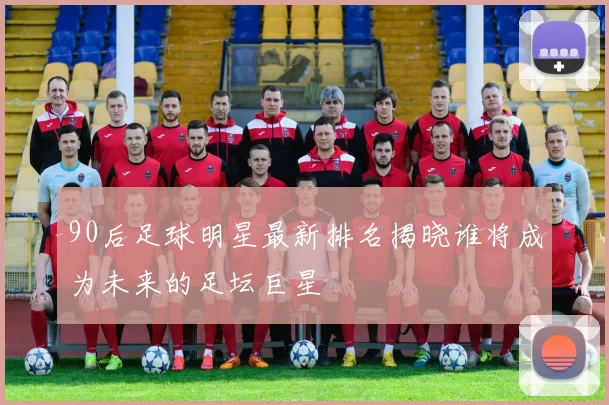 90后足球明星最新排名揭晓谁将成为未来的足坛巨星