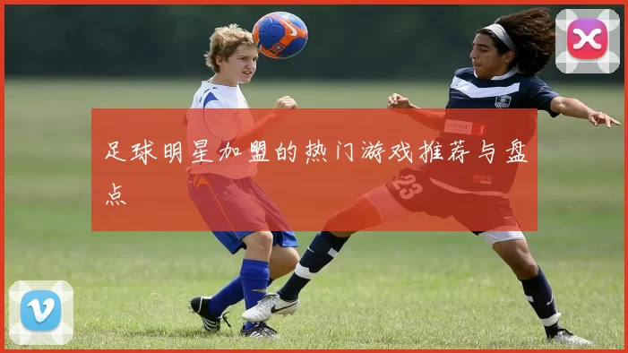 足球明星加盟的热门游戏推荐与盘点