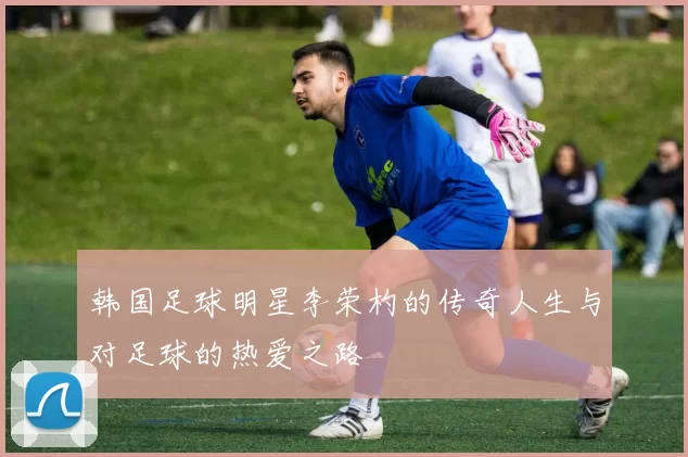 韩国足球明星李荣杓的传奇人生与对足球的热爱之路