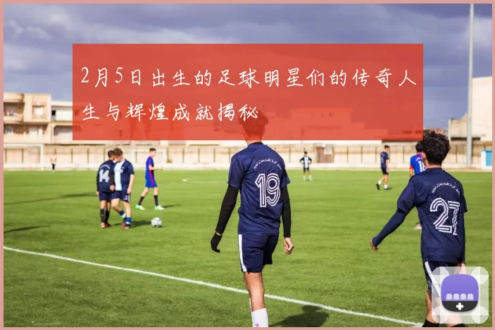 2月5日出生的足球明星们的传奇人生与辉煌成就揭秘