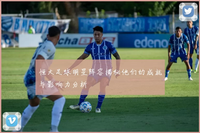 恒大足球明星阵容揭秘他们的成就与影响力分析