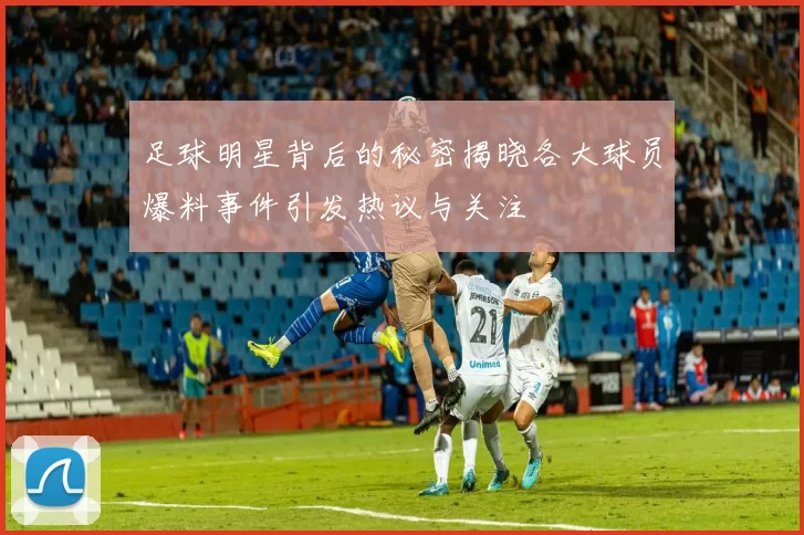 足球明星背后的秘密揭晓各大球员爆料事件引发热议与关注